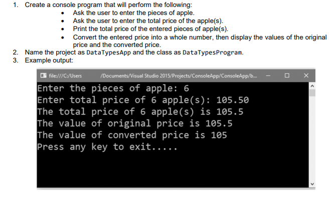 1. Create a console program that will perform the following:
Ask the user to enter the pieces of apple.
• Ask the user to enter the total price of the apple(s).
• Print the total price of the entered pieces of apple(s).
Convert the entered price into a whole number, then display the values of the original
price and the converted price.
2. Name the project as DataTypesApp and the class as DataTypesProgram.
3. Example output:
O file//C:/Users
/Documents/Visual Studio 2015/Projects/ConsoleApp/ConsoleApp/b.
Enter the pieces of apple: 6
Enter total price of 6 apple(s): 105.50
The total price of 6 apple(s) is 105.5
The value of original price is 105.5
The value of converted price is 105
Press any key to exit.....
