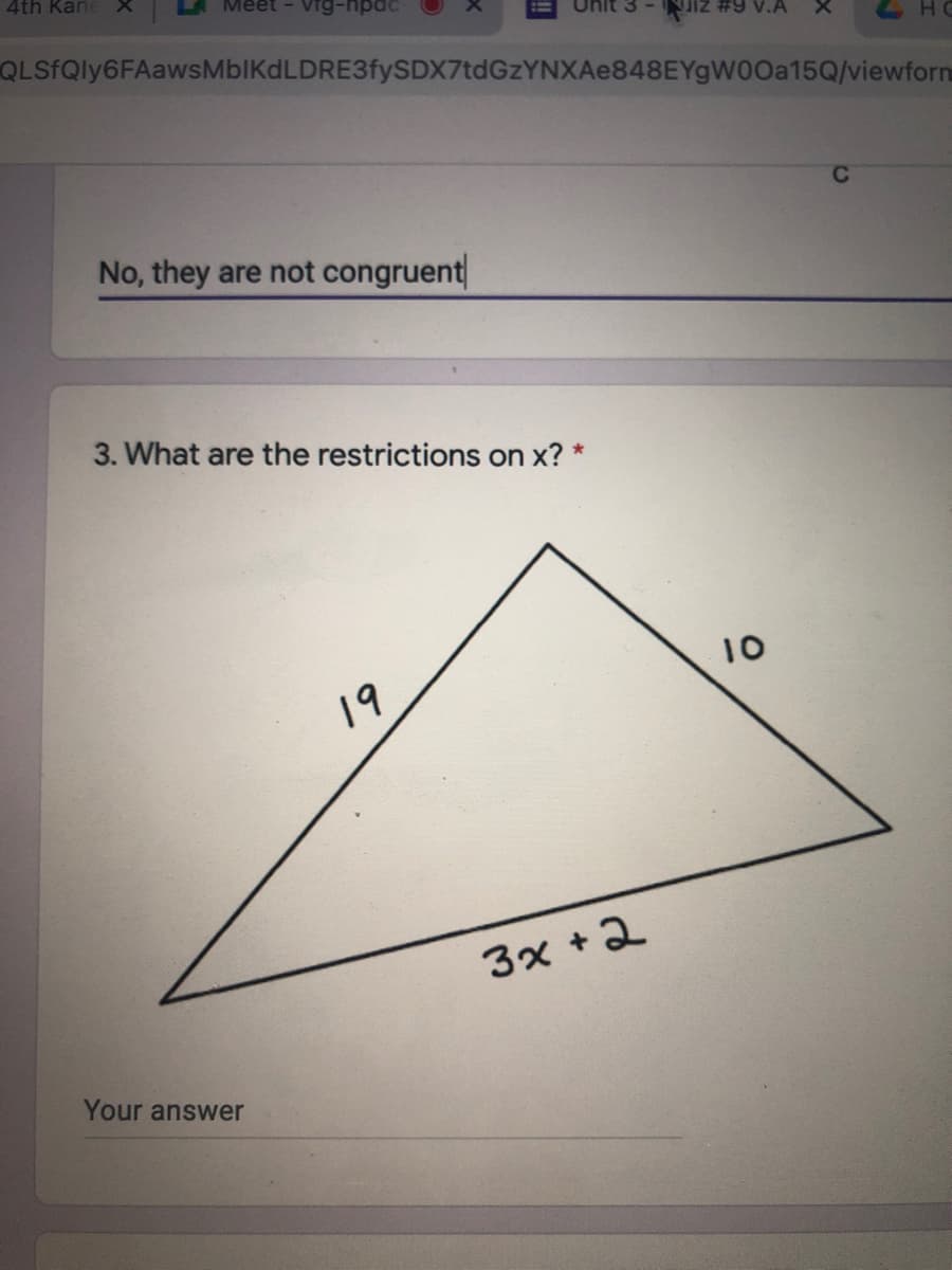 4th KaneX
vig-npac
nit 3
JiZ #9 v.A
QLSfQly6FAawsMbIKdLDRE3fySDX7tdGzYNXAe848EYgW00a15Q/viewforn
No, they are not congruent
3. What are the restrictions on x? *
10
19
3x +2
Your answer
