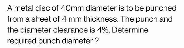 A metal disc of 40mm diameter is to be punched
from a sheet of 4 mm thickness. The punch and
the diameter clearance is 4%. Determine
required punch diameter ?
