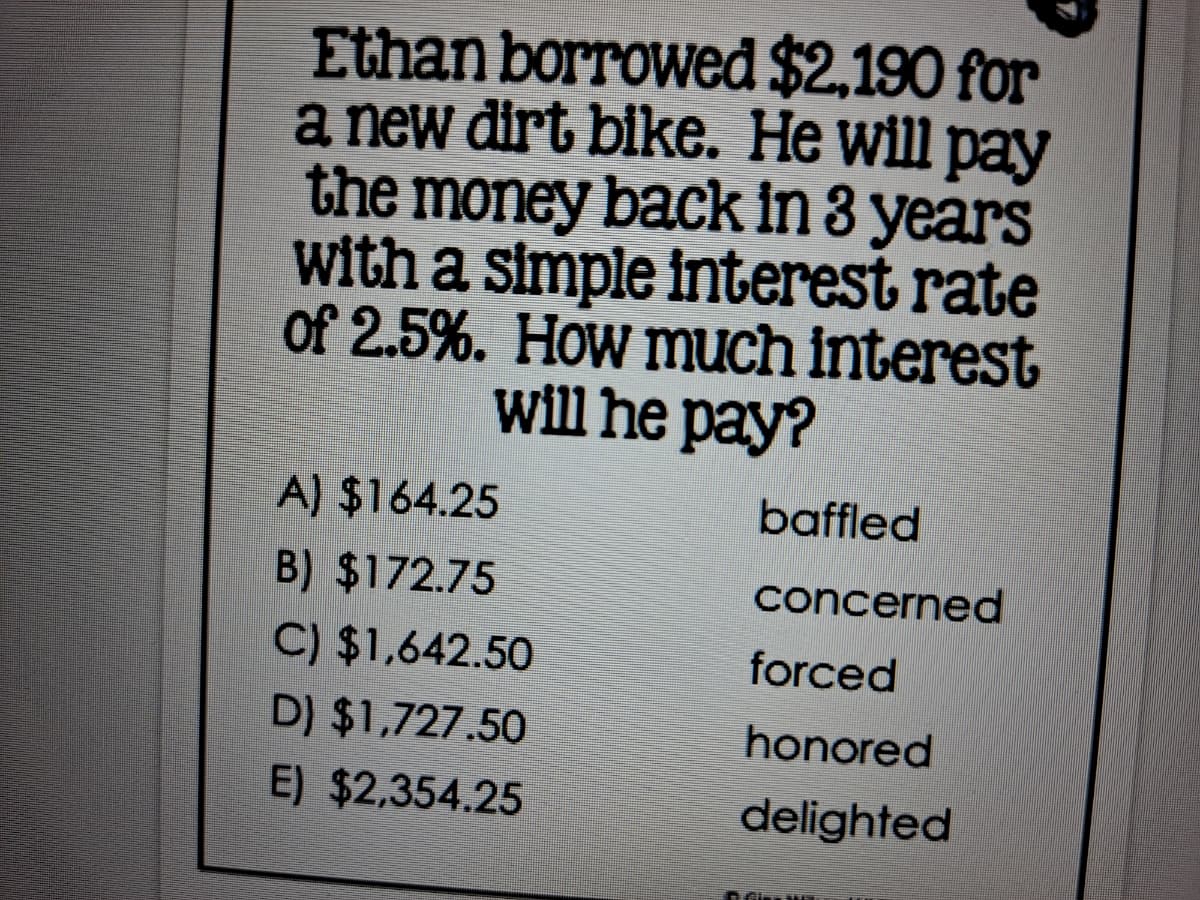 Ethan borrowed $2,190 for
a new dirt bike. He will pay
the money back in 3 years
with a simple interest rate
of 2.5%. How much interest
will he pay?
A) $164.25
baffled
B) $172.75
concerned
C) $1,642.50
forced
D) $1,727.50
honored
E) $2,354.25
delighted
