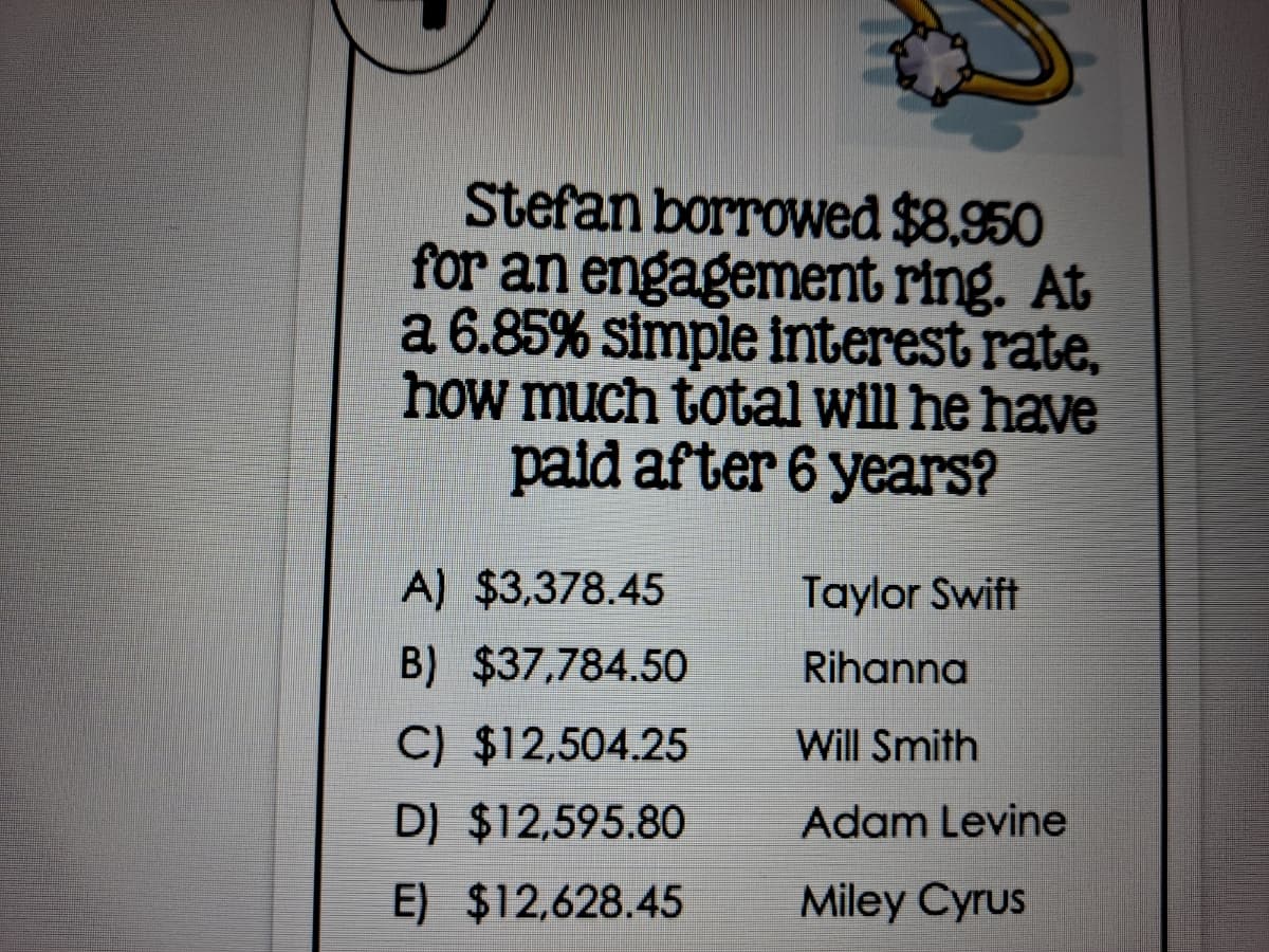 Stefan borrowed $8,950
for an engagement ring. At
a 6.85% simple interest rate,
how much total will he have
paid after 6 years?
A) $3,378.45
Taylor Swift
B) $37,784.50
Rihanna
C) $12,504.25
Will Smith
D) $12,595.80
Adam Levine
E) $12,628.45
Miley Cyrus

