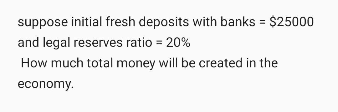 suppose initial fresh deposits with banks = $25000
and legal reserves ratio = 20%
%3D
How much total money will be created in the
economy.

