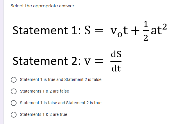 Select the appropriate answer
1
Statement 1: S = v,t+÷at²
2
ds
Statement 2: v =
dt
Statement 1 is true and Statement 2 is false
Statements 1 & 2 are false
Statement 1 is false and Statement 2 is true
Statements 1 & 2 are true
