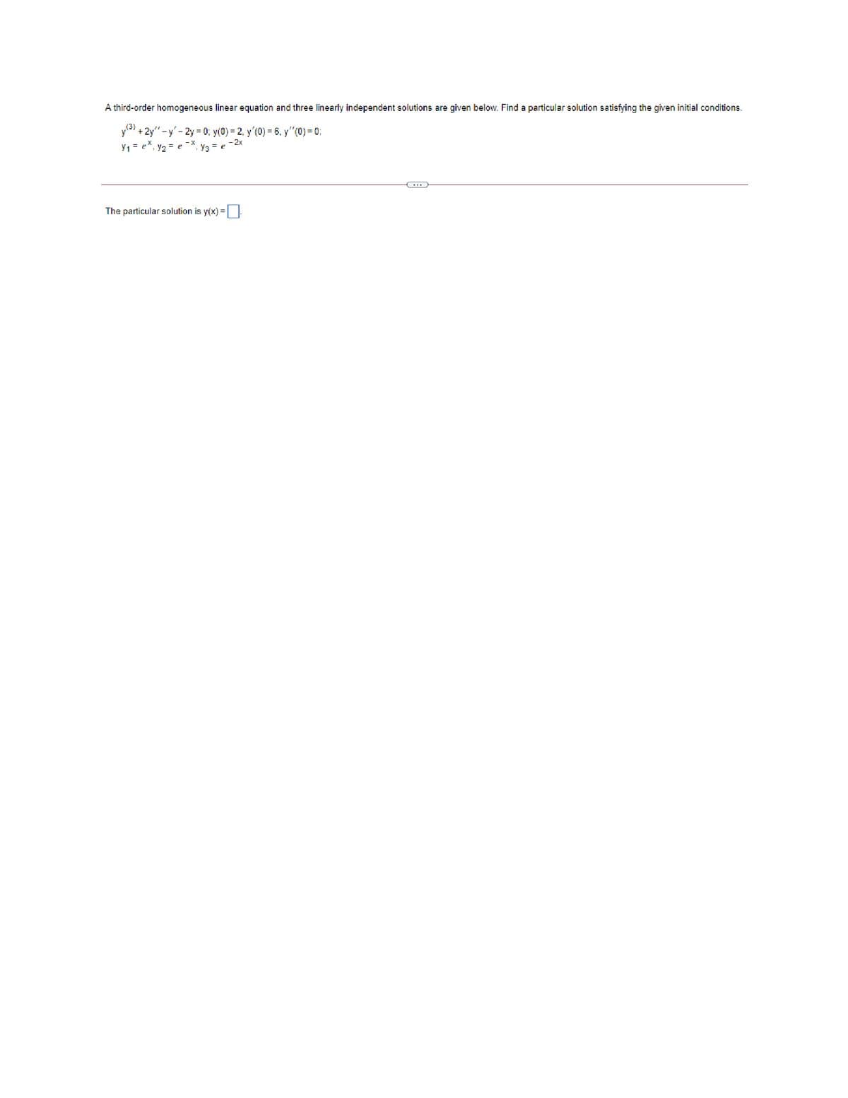 A third-order homogeneous linear equation and three linearly independent solutions are given below. Find a particular solution satisfying the given initial conditions.
y + 2y" - y' - 2y = 0; y(0) = 2, y'(0) = 6, y"(0) = 0:
y1= e*, y2 = e
- 2x
Y3 = e
The particular solution is y(x) =:
