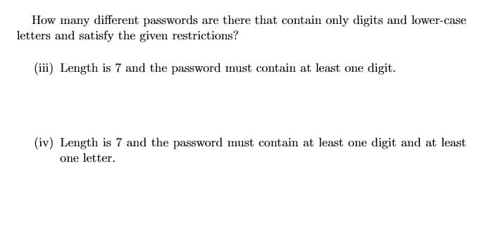 How many different passwords are there that contain only digits and lower-case
letters and satisfy the given restrictions?
(iii) Length is 7 and the password must contain at least one digit.
(iv) Length is 7 and the password must contain at least one digit and at least
one letter.
