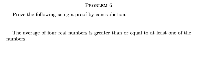 PROBLEM 6
Prove the following using a proof by contradiction:
The average of four real numbers is greater than or equal to at least one of the
numbers.
