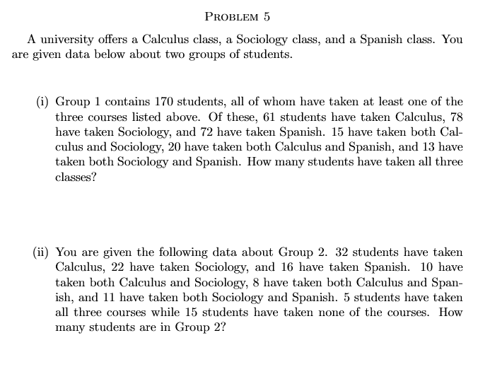 PROBLEM 5
A university offers a Calculus class, a Sociology class, and a Spanish class. You
are given data below about two groups of students.
(i) Group 1 contains 170 students, all of whom have taken at least one of the
three courses listed above. Of these, 61 students have taken Calculus, 78
have taken Sociology, and 72 have taken Spanish. 15 have taken both Cal-
culus and Sociology, 20 have taken both Calculus and Spanish, and 13 have
taken both Sociology and Spanish. How many students have taken all three
classes?
(ii) You are given the following data about Group 2. 32 students have taken
Calculus, 22 have taken Sociology, and 16 have taken Spanish. 10 have
taken both Calculus and Sociology, 8 have taken both Calculus and Span-
ish, and 11 have taken both Sociology and Spanish. 5 students have taken
all three courses while 15 students have taken none of the courses. How
many students are in Group 2?
