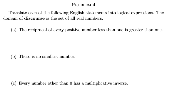 PROBLEM 4
Translate each of the following English statements into logical expressions. The
domain of discourse is the set of all real numbers.
(a) The reciprocal of every positive number less than one is greater than one.
(b) There is no smallest number.
(c) Every number other than 0 has a multiplicative inverse.
