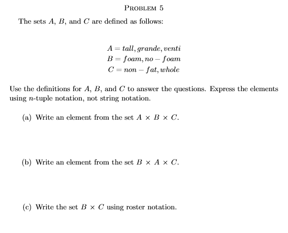 PROBLEM 5
The sets A, B, and C are defined as follows:
A = tall, grande, venti
В 3D foam, по — foam
C = non – fat, whole
Use the definitions for A, B, and C to answer the questions. Express the elements
using n-tuple notation, not string notation.
(a) Write an element from the set A x B x C.
(b) Write an element from the set B x A x C.
(c) Write the set B × C using roster notation.
