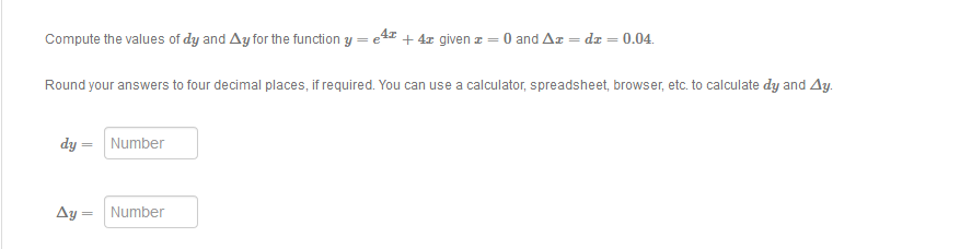 Compute the values of dy and Ay for the function y = e4 + 4z given z = 0 and Az = dz = 0.04.
Round your answers to four decimal places, if required. You can use a calculator, spreadsheet, browser, etc. to calculate dy and Ay.
dy = Number
Ay = Number

