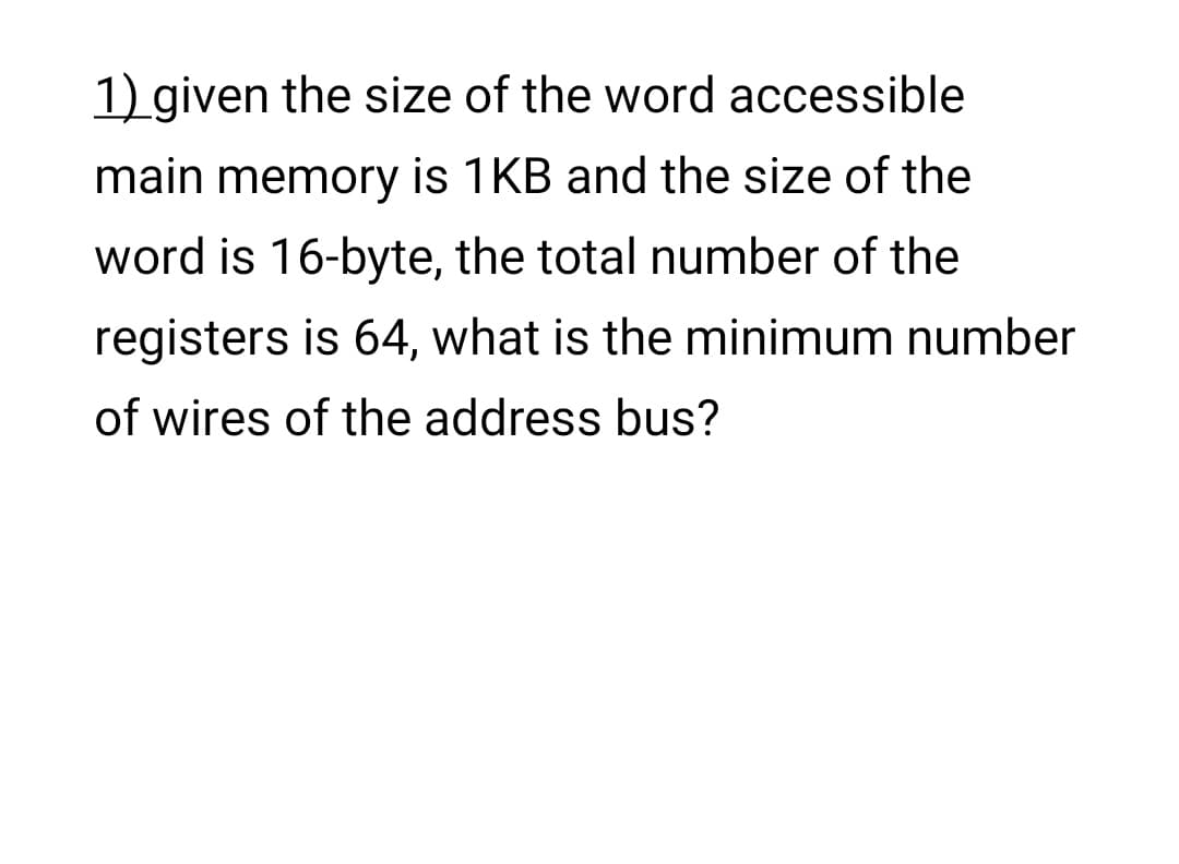 1) given the size of the word accessible
main memory is 1KB and the size of the
word is 16-byte, the total number of the
registers is 64, what is the minimum number
of wires of the address bus?
