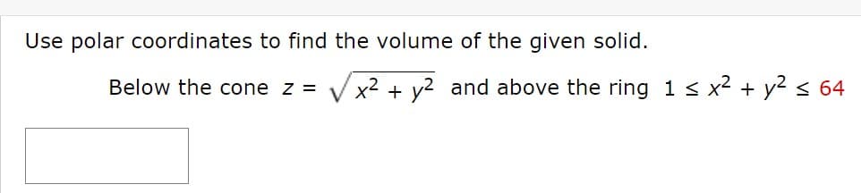 Use polar coordinates to find the volume of the given solid.
Below the cone z =
V x2 + y2 and above the ring 1 < x2 + y2< 64
