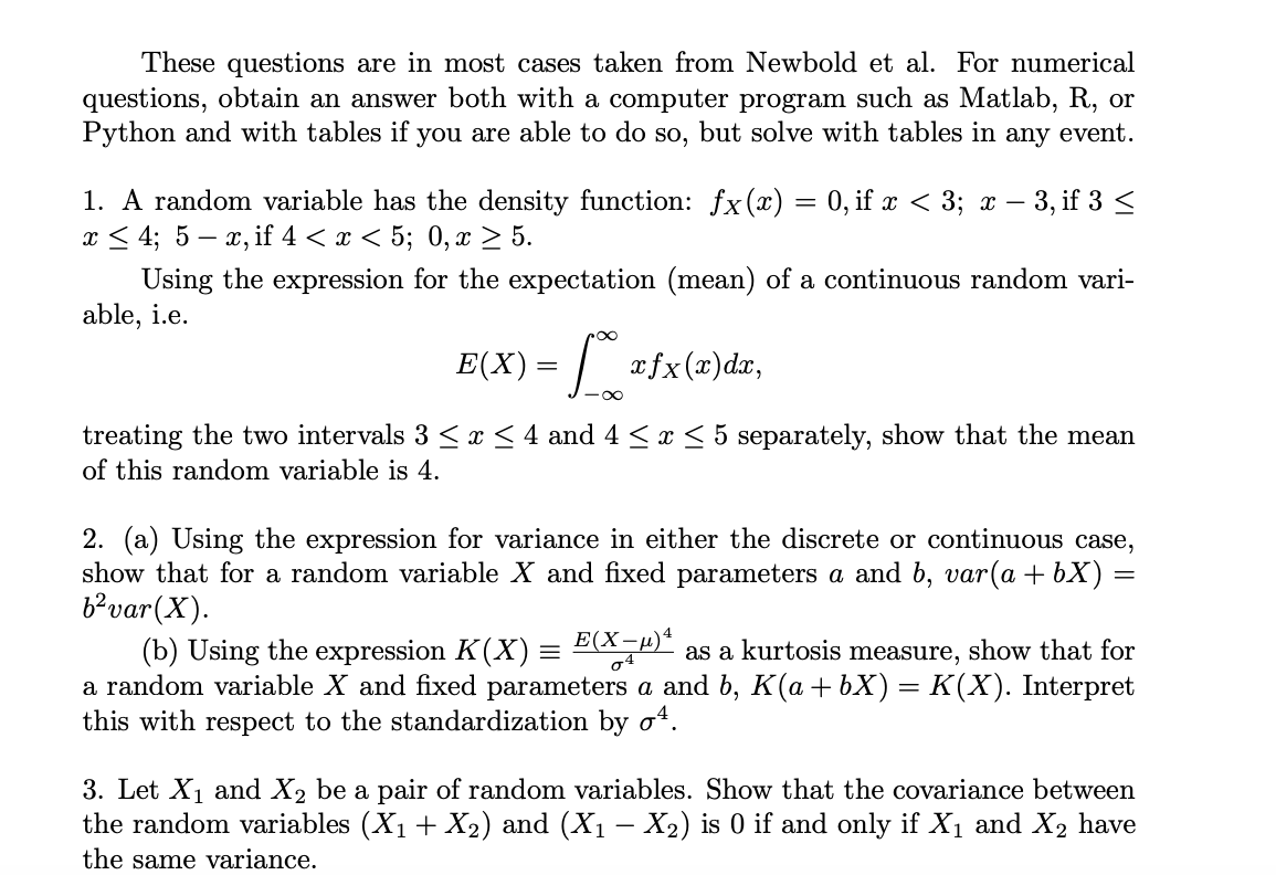 These questions are in most cases taken from Newbold et al. For numerical
questions, obtain an answer both with a computer program such as Matlab, R, or
Python and with tables if you are able to do so, but solve with tables in any event.
1. A random variable has the density function: fx(x) = 0, if x < 3; x − 3, if 3 ≤
x ≤ 4; 5 – x, if 4 < x < 5; 0, x ≥ 5.
Using the expression for the expectation (mean) of a continuous random vari-
able, i.e.
E(X) =
xfx(x)dx,
treating the two intervals 3 ≤ x ≤ 4 and 4 ≤ x ≤ 5 separately, show that the mean
of this random variable is 4.
2. (a) Using the expression for variance in either the discrete or continuous case,
show that for a random variable X and fixed parameters a and b, var(a + bx) =
b²var (X).
(b) Using the expression K(X) = E(X−µ) as a kurtosis measure, show that for
a random variable X and fixed parameters a and b, K(a + bX) = K(X). Interpret
this with respect to the standardization by ¹.
3. Let X₁ and X₂ be a pair of random variables. Show that the covariance between
the random variables (X₁ + X₂) and (X₁ – X₂) is 0 if and only if X₁ and X₂ have
the same variance.
