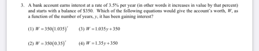 3. A bank account earns interest at a rate of 3.5% per year (in other words it increases in value by that percent)
and starts with a balance of $350. Which of the following equations would give the account's worth, W, as
a function of the number of years, y, it has been gaining interest?
(1) W = 350(1.035)
(3) W =1.035y+350
(2) W = 350(0.35)
(4) W =1.35y+350

