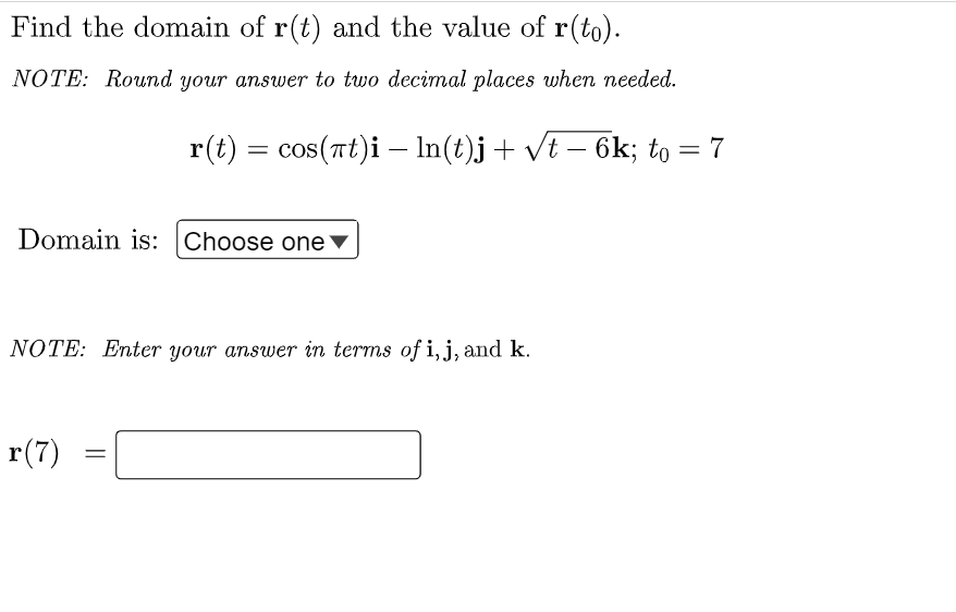 Find the domain of r(t) and the value of r(to).
NOTE: Round your answer to two decimal places when needed.
r(t) = cos(Tt)i – In(t)j+ vt – 6k; to
V
Domain is: Choose one▼
NOTE: Enter your answer in terms of i, j, and k.
r(7)
