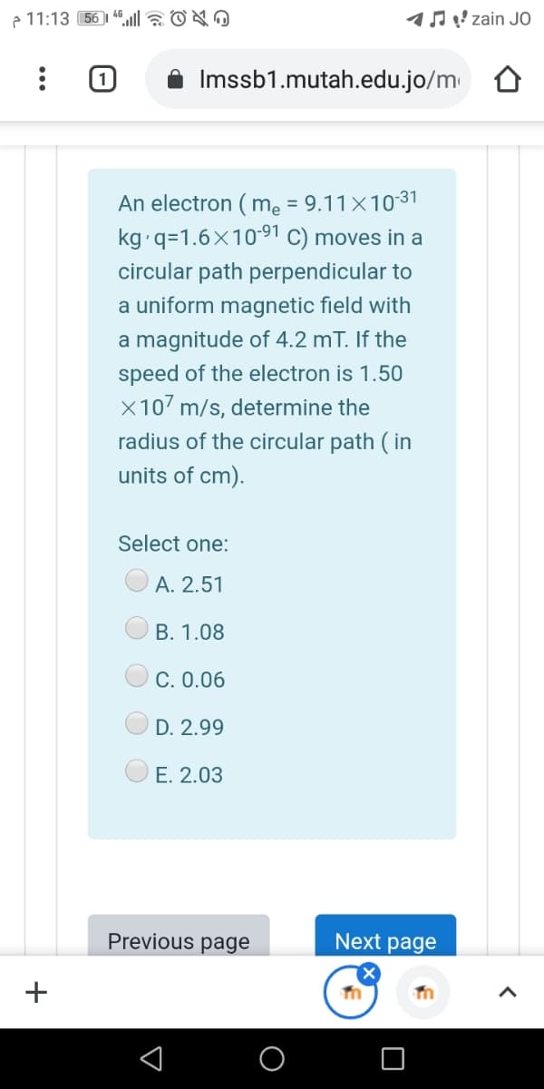 e 11:13 56 1 4la OO
17 ! zain JO
Imssb1.mutah.edu.jo/m
An electron ( mẹ = 9.11×1031
kg q=1.6x1091 C) moves in a
circular path perpendicular to
a uniform magnetic field with
a magnitude of 4.2 mT. If the
speed of the electron is 1.50
X107 m/s, determine the
radius of the circular path ( in
units of cm).
Select one:
A. 2.51
B. 1.08
C. 0.06
D. 2.99
E. 2.03
Previous page
Next page
+
