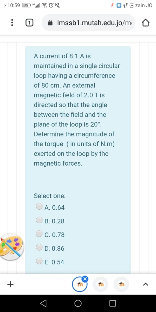 e 10:59 79 1 46l|6ON
4 0!©zain JO
Imssb1.mutah.edu.jo/m
A current of 8.1 A is
maintained in a single circular
loop having a circumference
of 80 cm. An external
magnetic field of 2.0 T is
directed so that the angle
between the field and the
plane of the loop is 20°.
Determine the magnitude of
the torque (in units of N.m)
exerted on the loop by the
magnetic forces.
Select one:
А. О.64
В. 0.28
С. О.78
D. 0.86
O E. 0.54
O
+
