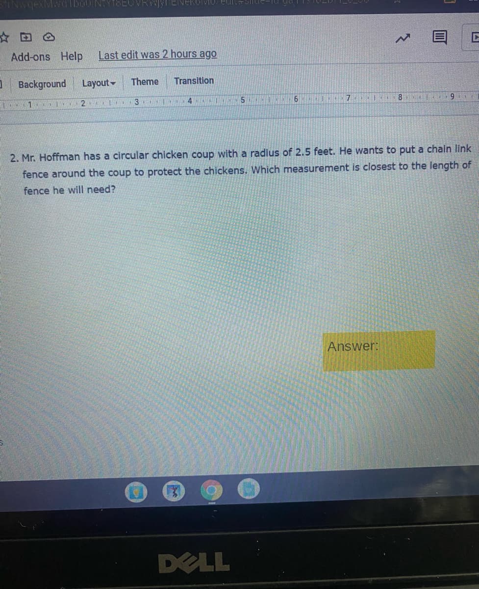 ☆回
Add-ons Help
Last edit was 2 hours ago
Background
Layout
Theme
Transition
6
7.
8
3
2. Mr. Hoffman has a circular chicken coup with a radlus of 2.5 feet. He wants to put a chain link
fence around the coup to protect the chickens, Which measurement is closest to the length of
fence he will need?
Answer:
DELL
