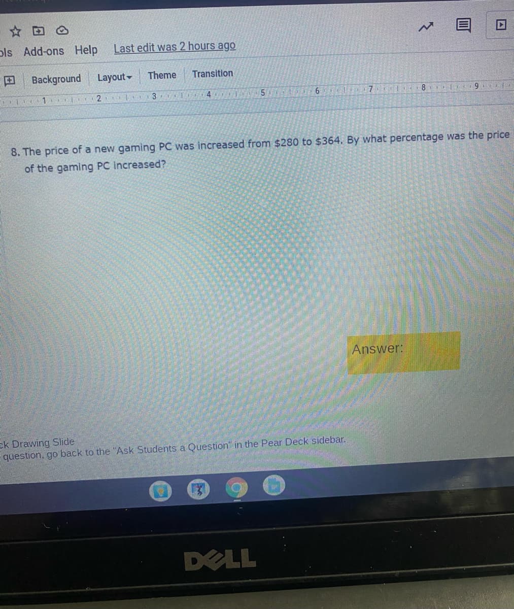 ols Add-ons Help
Last edit was 2 hours ago
Background
Layout-
Theme
Transition
1 2 a
4
8
8. The price of a new gaming PC was increased from $280 to $364. By what percentage was the price
of the gaming PC increased?
Answer:
ek Drawing Slide
question, go back to the "Ask Students a Question" in the Pear Deck sidebar.
DELL

