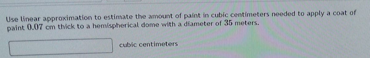 Use linear approximation to estimate the amount of paint in cubic centimeters needed to apply a coat of
paint 0.07 cm thick to a hemispherical dome with a diameter of 35 meters.
cubic centimeters
