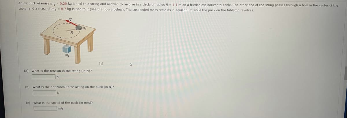 An air puck of mass m, = 0.26 kg is tied to a string and allowed to revolve in a circle of radius R = 1.1 m on a frictionless horizontal table. The other end of the string passes through a hole in the center of the
table, and a mass of m, = 0.7 kg is tied to it (see the figure below). The suspended mass remains in equilibrium while the puck on the tabletop revolves.
(a) What is the tension in the string (in N)?
N
(b) What is the horizontal force acting on the puck (in N)?
(c) What is the speed of the puck (in m/s)?
m/s
