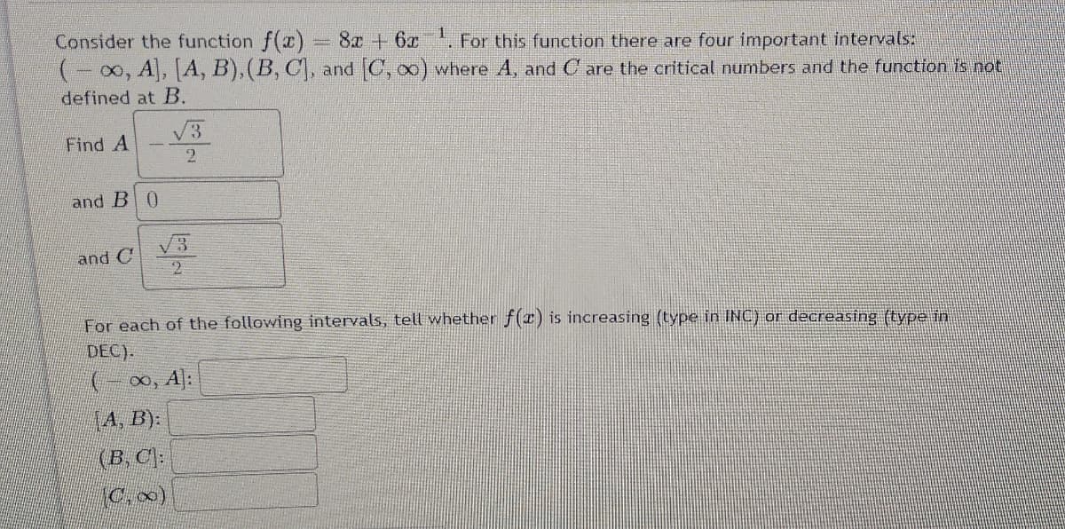 Consider the function f(x)
(-00, A, [A, B), (B, C), and C, o) where A, and C are the critical numbers and the function is not
defined at B.
8x +6x For this function there are four important intervals:
V3
Find A
and B 0
V3
and C
2
For each of the following intervals, tell whether f(x) is increasing (type in INC) or decreasing (type in
DEC).
(- 00, A]:
(4, B):
(B, C):
C,0)
