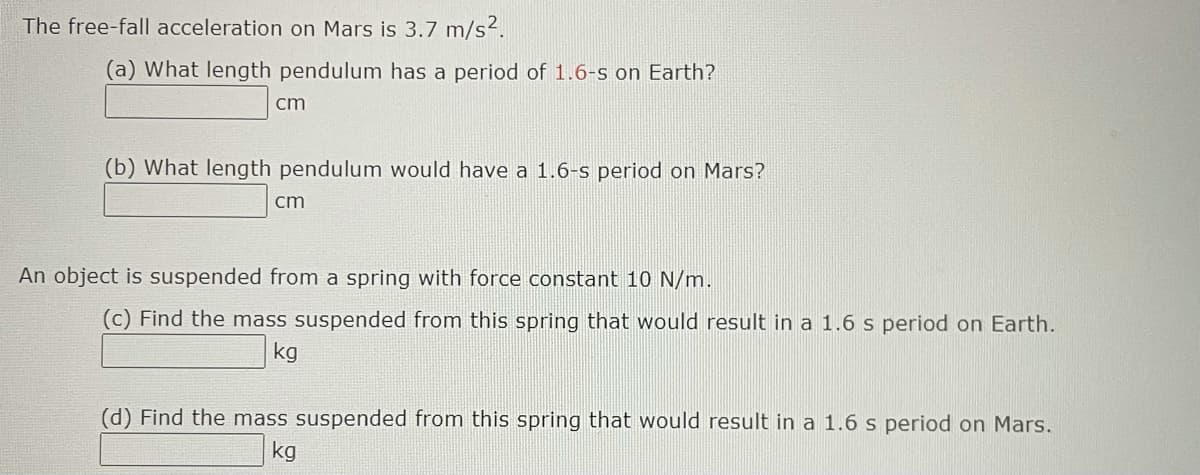 The free-fall acceleration on Mars is 3.7 m/s2.
(a) What length pendulum has a period of 1.6-s on Earth?
cm
(b) What length pendulum would have a 1.6-s period on Mars?
cm
An object is suspended from a spring with force constant 10 N/m.
(c) Find the mass suspended from this spring that would result in a 1.6 s period on Earth.
kg
(d) Find the mass suspended from this spring that would result in a 1.6 s period on Mars.
kg
