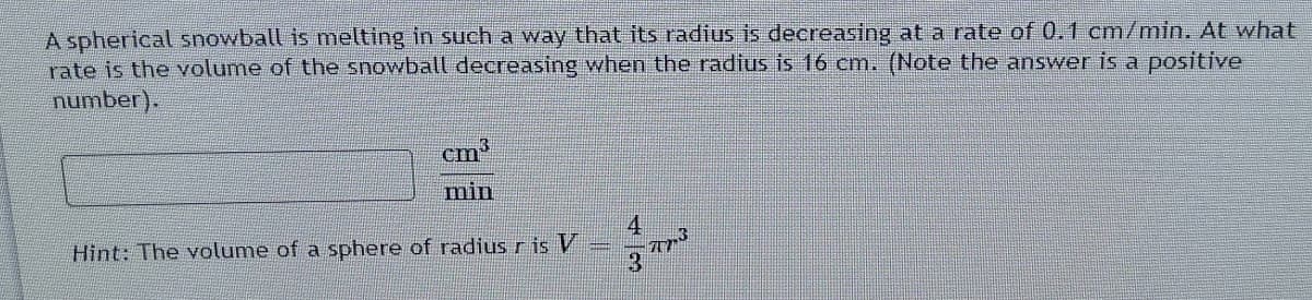 A spherical snowball is melting in such a way that its radius is decreasing at a rate of 0.1 cm/min. At what
rate is the volume of the snowball decreasing when the radius is 16 cm. (Note the answer is a positive
number).
3
cm
min
4
Hint: The volume of a sphere of radius r is V
