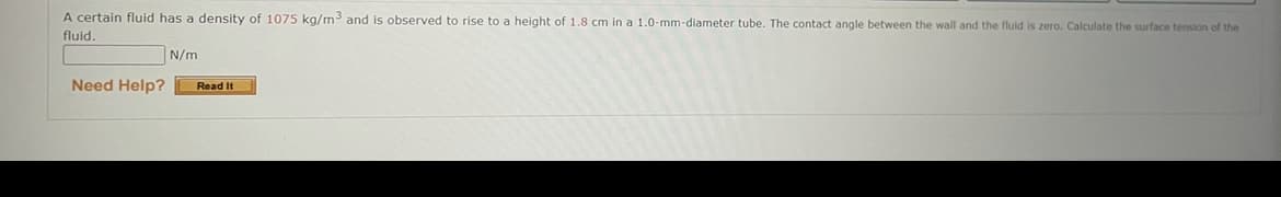 A certain fluid has a density of 1075 kg/m3 and is observed to rise to a height of 1.8 cm in a 1.0-mm-diameter tube. The contact angle between the wall and the fluid is zero. Calculate the surface tension of the
fluid.
N/m
Need Help?
Read It
