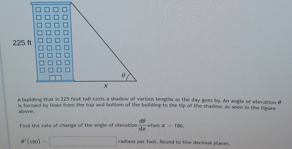 225 ft
A building that is 225 feet tall casts a shadow of various lengths as the day goes by. An angle of elevation 0
is formed by lines from the top and bottom of the building to the tip of the shadow, as seen in the figure
above.
do
when 2 = 180.
Find the rate of change of the angle of elevation-
0'(180)
radians per foot. Round to five decimal places.
