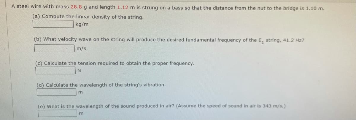 A steel wire with mass 28.8 g and length 1.12 m is strung on a bass so that the distance from the nut to the bridge is 1.10 m.
(a) Compute the linear density of the string.
kg/m
(b) What velocity wave on the string will produce the desired fundamental frequency of the E, string, 41.2 Hz?
m/s
(c) Calculate the tension required to obtain the proper frequency.
(d) Calculate the wavelength of the string's vibration.
m
(e) What is the wavelength of the sound produced in air? (Assume the speed of sound in air is 343 m/s.)
