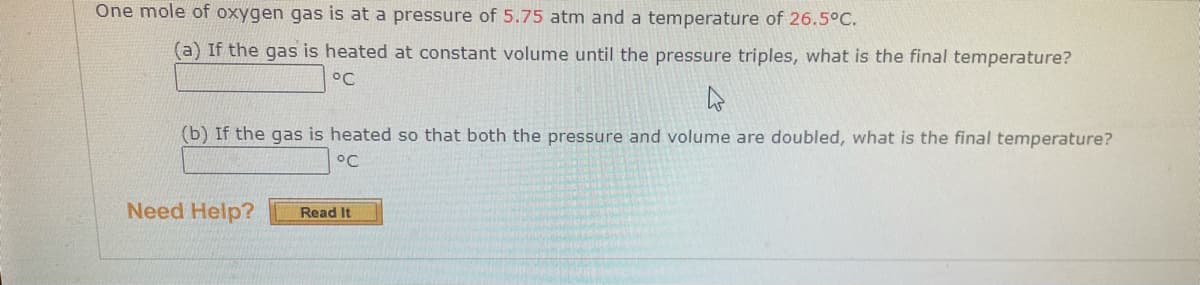 One mole of oxygen gas is at a pressure of 5.75 atm and a temperature of 26.5°C.
(a) If the gas is heated at constant volume until the pressure triples, what is the final temperature?
°C
(b) If the gas is heated so that both the pressure and volume are doubled, what is the final temperature?
°C
Need Help?
Read It
