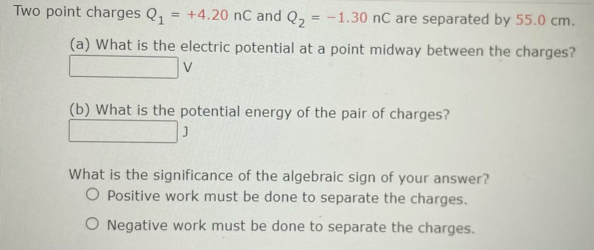 Two point charges Q1
+4.20 nC and Q₂ = -1.30 nC are separated by 55.0 cm.
(a) What is the electric potential at a point midway between the charges?
V
=
(b) What is the potential energy of the pair of charges?
J
What is the significance of the algebraic sign of your answer?
O Positive work must be done to separate the charges.
O Negative work must be done to separate the charges.