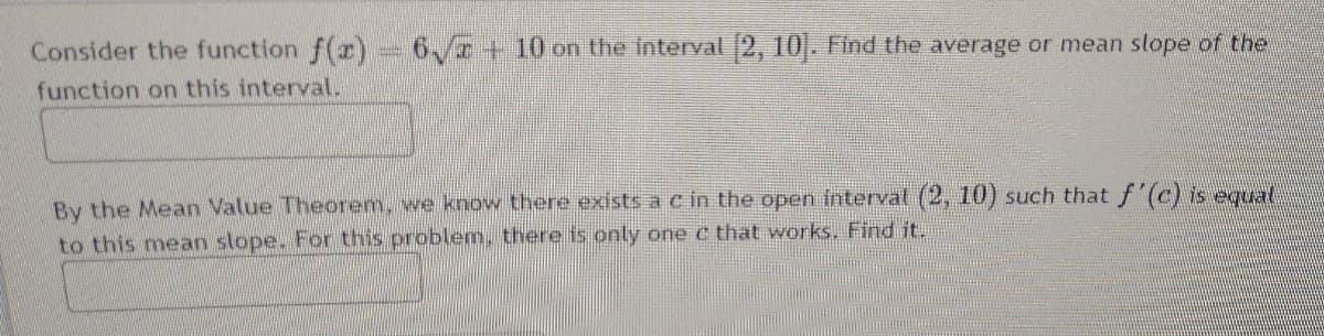 Consider the function f(r) 6/7 + 10 on the interval 2, 10. Find the average or mean slope of the
function on this intervalL.
By the Mean Value Theorem, we know there exists ac in the open friterval (2, 10) such that f'(c) is equat
to this mean slope. For this problem, there is only one c that works. Find it.
