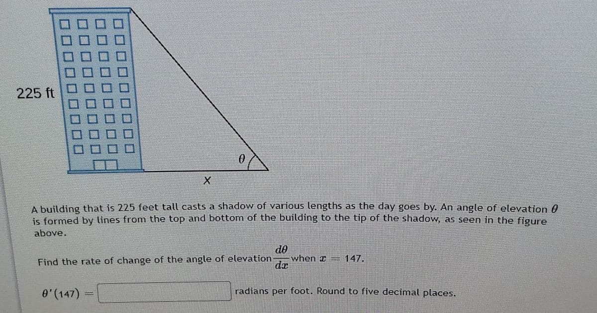 225 ft
A building that is 225 feet tall casts a shadow of various lengths as the day goes by. An angle of elevation A
is formed by lines from the top and bottom of the building to the tip of the shadow, as seen in the figure
above.
de
when x= 147.
de
Find the rate of change of the angle of elevation
0"(147) =
radians per foot. Round to five decimal places.
口□
口□□D
■ 勝
