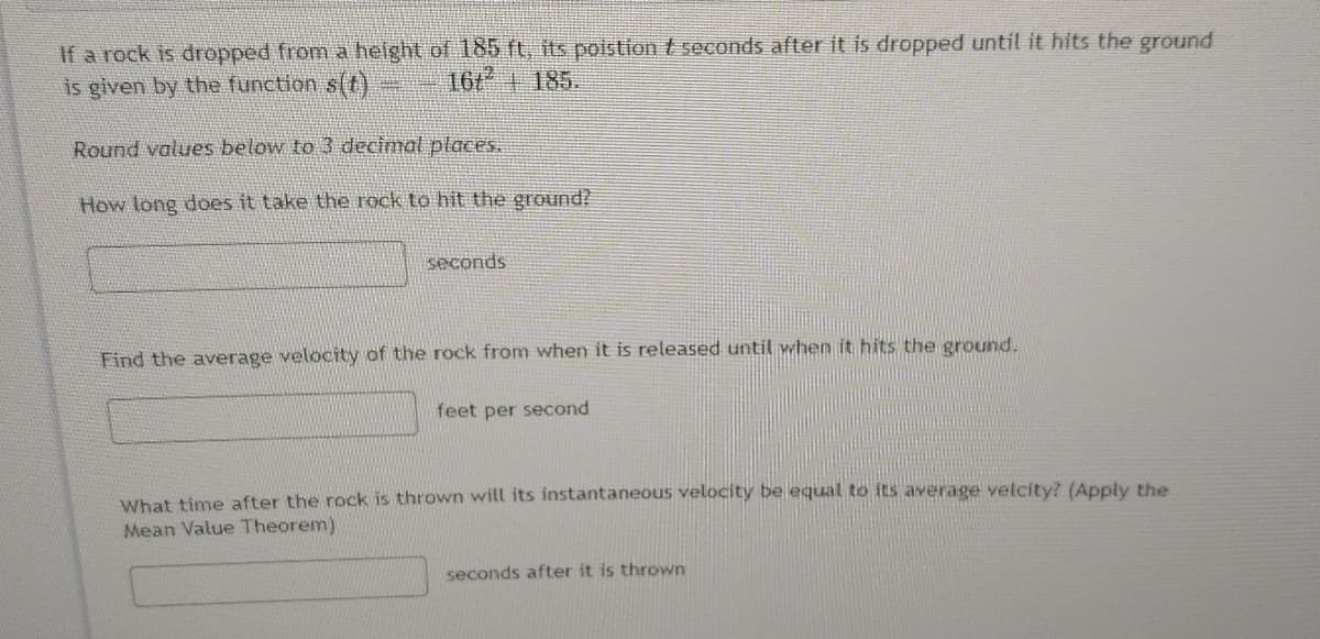 If a rock is dropped from a height of 185 ft, its poistion t seconds after it is dropped until it hits the ground
is given by the function s(t)
1674185.
Round values below to 3 decimal places.
How long does it take the rock to hit the ground?
seconds
Find the average velocity of the rock from when it is released until when it hits the ground.
feet per second
What time after the rock is thrown will its instantaneous velocity be lequal to its average velcity? (Apply the
Mean Value Theorem)
seconds after it is thrown
