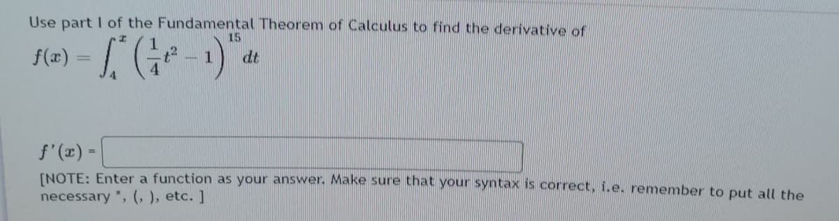 Use part I of the Fundamental Theorem of Calculus to find the derivative of
15
f(x):
dt
f'(x) =
INOTE: Enter a function as your answer. Make sure that your syntax is correct, i.e. remember to put alL the
necessary *, (, ), etc. ]
