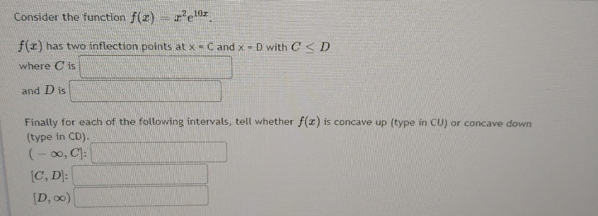 Consider the function f(r) re
f(z) has two inflection potrnts at xs C andx= D with C D
where C is
and D is
Finally for each of the following intervals, tell whether f(r) is concave up (type in CU) or concave down
(type in CD).
(-00, C):
[C, D]:
[D, o0)
