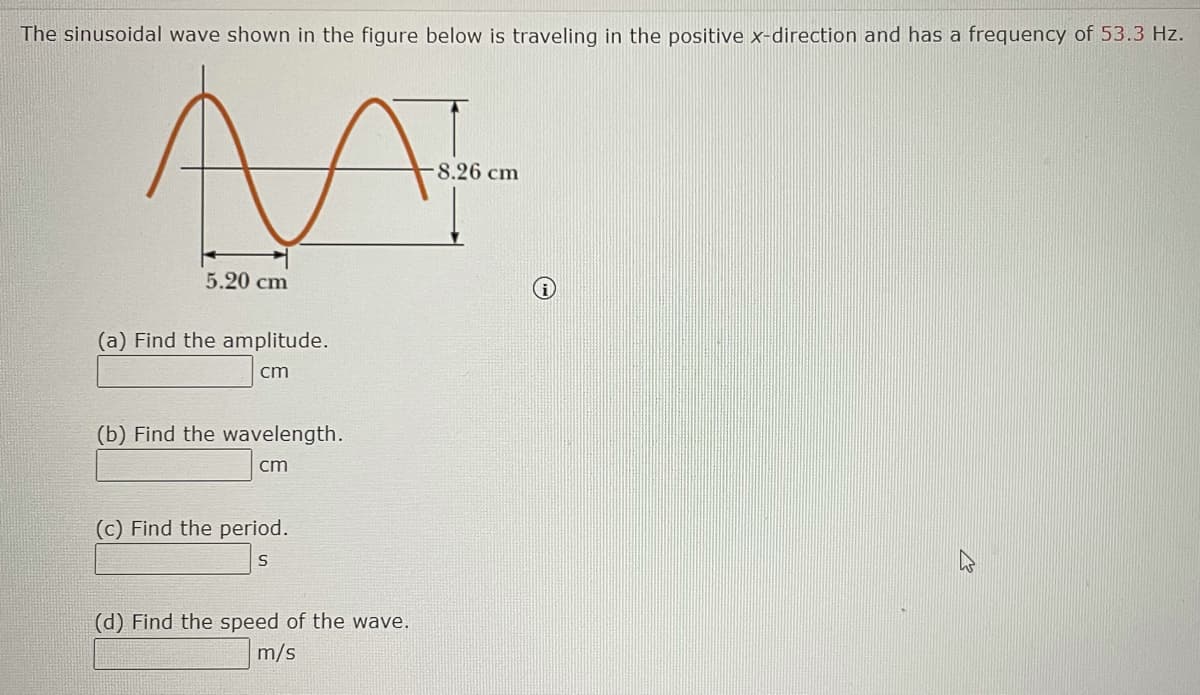 The sinusoidal wave shown in the figure below is traveling in the positive x-direction and has a frequency of 53.3 Hz.
8.26 cm
5.20 cm
(a) Find the amplitude.
cm
(b) Find the wavelength.
cm
(c) Find the period.
(d) Find the speed of the wave.
m/s
