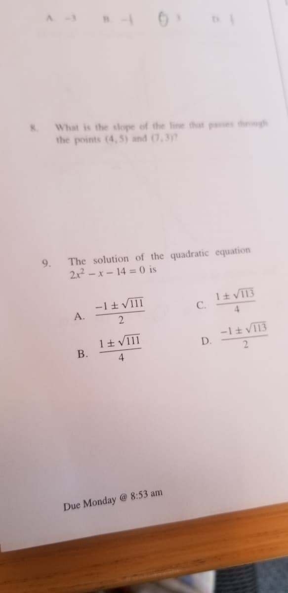 8.
What is the slope of the fine that passes through
the points (4, 5) and (7, 3y?
The solution of the quadratic equation
2x2 -x-14 = 0 is
9.
-1t VIII
A.
1t VI13
C.
2
4.
-1t VI13
D.
В.
4
2
Due Monday @ 8:53 am
