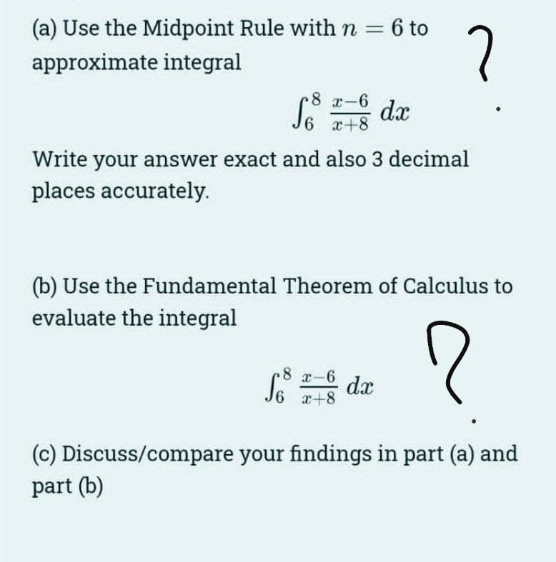 (a) Use the Midpoint Rule with n = : 6 to
approximate integral
8 x-6
6 x+8
dx
?
Write your answer exact and also 3 decimal
places accurately.
Sos dx
8 x-6
6 x+8
(b) Use the Fundamental Theorem of Calculus to
evaluate the integral
?
(c) Discuss/compare your findings in part (a) and
part (b)