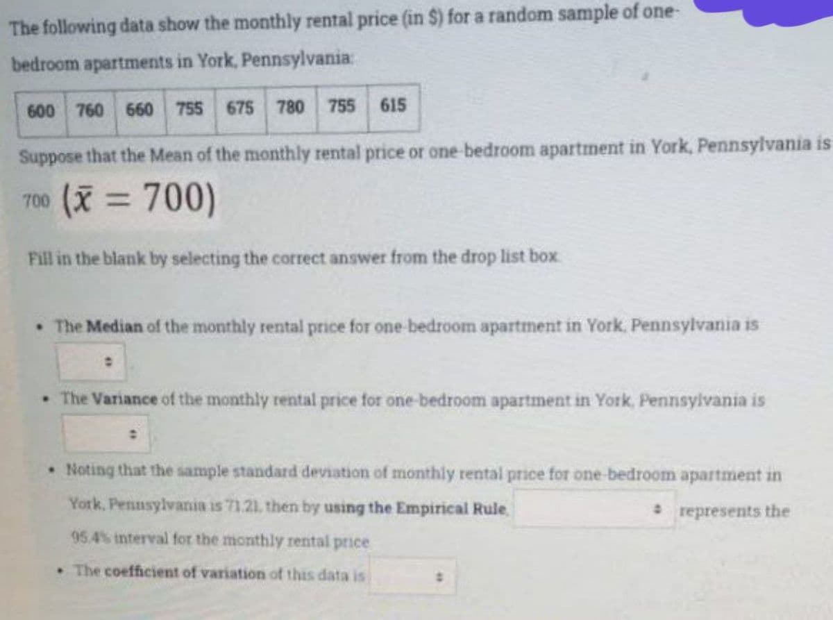 The following data show the monthly rental price (in $) for a random sample of one-
bedroom apartments in York, Pennsylvania:
600 760 660 755 675 780 755 615
Suppose that the Mean of the monthly rental price or one-bedroom apartment in York, Pennsylvania is
700 (X= 700)
Fill in the blank by selecting the correct answer from the drop list box
• The Median of the monthly rental price for one bedroom apartment in York, Pennsylvania is
• The Variance of the monthly rental price for one-bedroom apartment in York, Pennsylvania is
Noting that the sample standard deviation of monthly rental price for one-bedroom apartment in
York, Pennsylvania is 71.21, then by using the Empirical Rule
* represents the
95.4% interval for the monthly rental price
The coefficient of variation of this data is