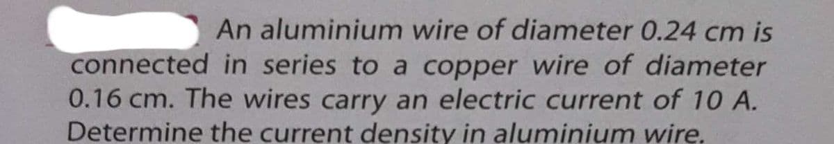 An aluminium wire of diameter 0.24 cm is
connected in series to a copper wire of diameter
0.16 cm. The wires carry an electric current of 10 A.
Determine the current density in aluminium wire.