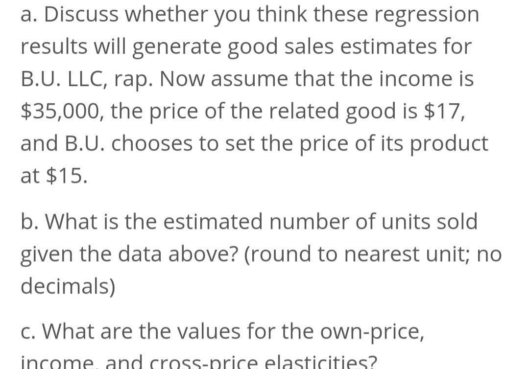 a. Discuss whether you think these regression
results will generate good sales estimates for
B.U. LLC, rap. Now assume that the income is
$35,000, the price of the related good is $17,
and B.U. chooses to set the price of its product
at $15.
b. What is the estimated number of units sold
given the data above? (round to nearest unit; no
decimals)
c. What are the values for the own-price,
income and cross-price elasticities?