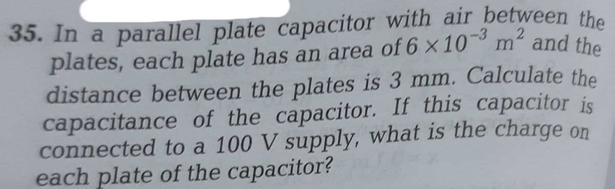 35. In a parallel plate capacitor with air between the
plates, each plate has an area of 6 × 10-3 m² and the
distance between the plates is 3 mm. Calculate the
capacitance of the capacitor. If this capacitor is
connected to a 100 V supply, what is the charge
each plate of the capacitor?
on