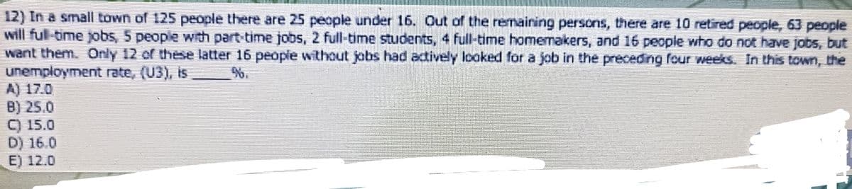 12) In a small town of 125 people there are 25 people under 16. Out of the remaining persons, there are 10 retired people, 63 people
will full-time jobs, 5 people with part-time jobs, 2 full-time students, 4 full-time homemakers, and 16 people who do not have jobs, but
want them. Only 12 of these latter 16 people without jobs had actively looked for a job in the preceding four weeks. In this town, the
unemployment rate, (U3), is
%.
A) 17.0
B) 25.0
C) 15.0
D) 16.0
E) 12.0