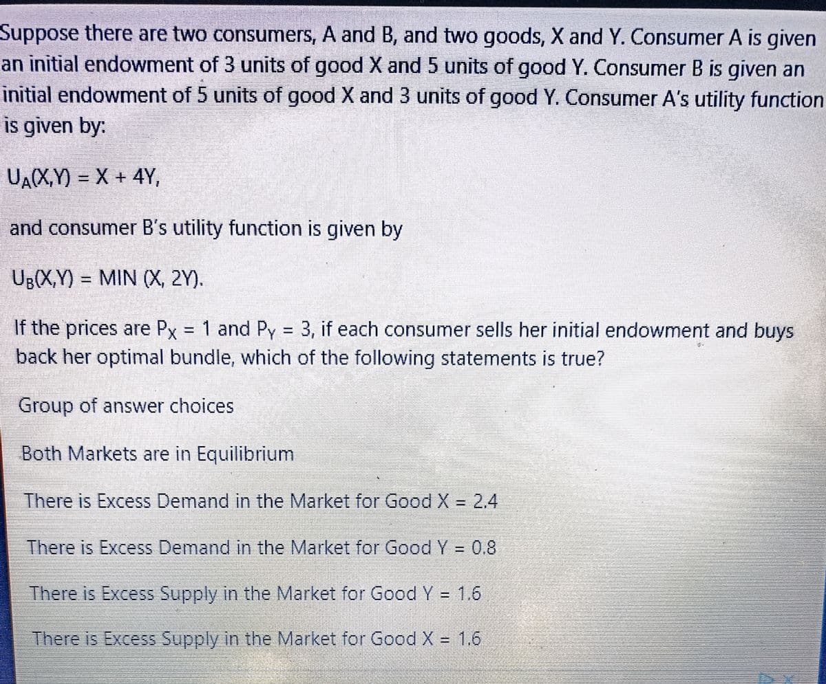 Suppose there are two consumers, A and B, and two goods, X and Y. Consumer A is given
an initial endowment of 3 units of good X and 5 units of good Y. Consumer B is given an
initial endowment of 5 units of good X and 3 units of good Y. Consumer A's utility function
is given by:
UA(X,Y)= X + 4Y,
and consumer B's utility function is given by
UB(X,Y)= MIN (X, 2Y).
If the prices are Px = 1 and Py = 3, if each consumer sells her initial endowment and buys
back her optimal bundle, which of the following statements is true?
Group of answer choices
Both Markets are in Equilibrium
There is Excess Demand in the Market for Good X = 2.4
There is Excess Demand in the Market for Good Y = 0.8
There is Excess Supply in the Market for Good Y = 1.6
There is Excess Supply in the Market for Good X = 1.6
E