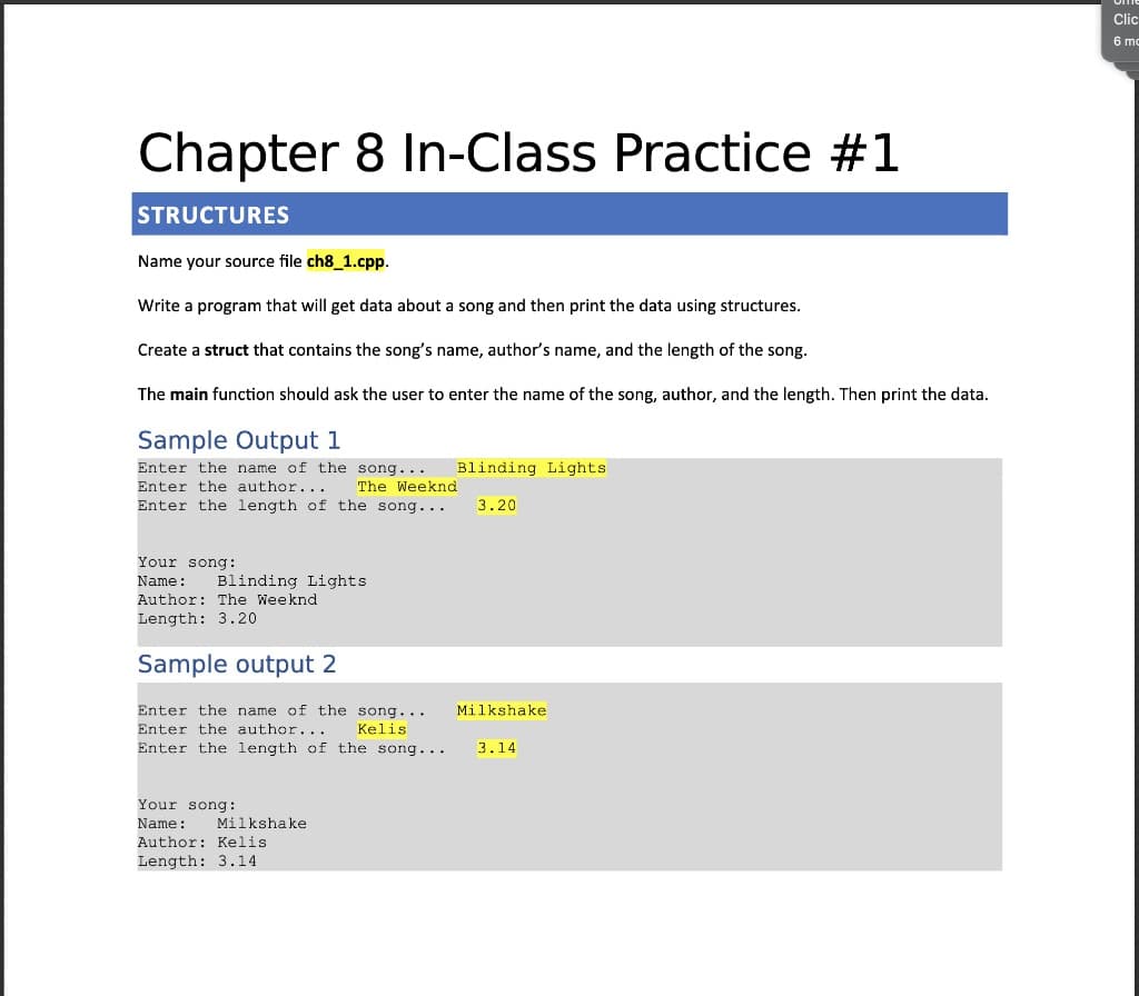 Clic
6 mc
Chapter 8 In-Class Practice #1
STRUCTURES
Name your source file ch8_1.cpp.
Write a program that will get data about a song and then print the data using structures.
Create a struct that contains the song's name, author's name, and the length of the song.
The main function should ask the user to enter the name of the song, author, and the length. Then print the data.
Sample Output 1
Enter the name of the song...
Enter the author...
Blinding Lights
The Weeknd
Enter the length of the song...
3.20
Your song:
Name:
Blinding Lights
Author: The Weeknd
Length: 3.20
Sample output 2
Enter the name of the song...
Milkshake
Enter the author...
Keliş
Enter the length of the song...
3.14
Your song:
Name:
Milkshake
Author: Kelis
Length: 3.14
