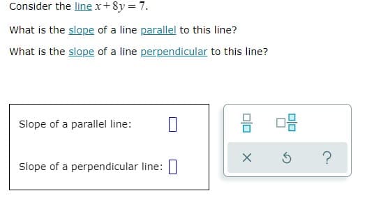 Consider the line x+8y = 7.
What is the slope of a line parallel to this line?
What is the slope of a line perpendicular to this line?
Slope of a parallel line:
Slope of a perpendicular line:|
