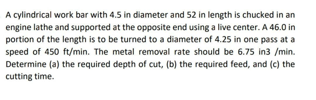 A cylindrical work bar with 4.5 in diameter and 52 in length is chucked in an
engine lathe and supported at the opposite end using a live center. A 46.0 in
portion of the length is to be turned to a diameter of 4.25 in one pass at a
speed of 450 ft/min. The metal removal rate should be 6.75 in3 /min.
Determine (a) the required depth of cut, (b) the required feed, and (c) the
cutting time.
